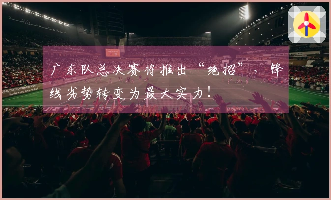 广东队总决赛将推出“绝招”，锋线劣势转变为最大实力！