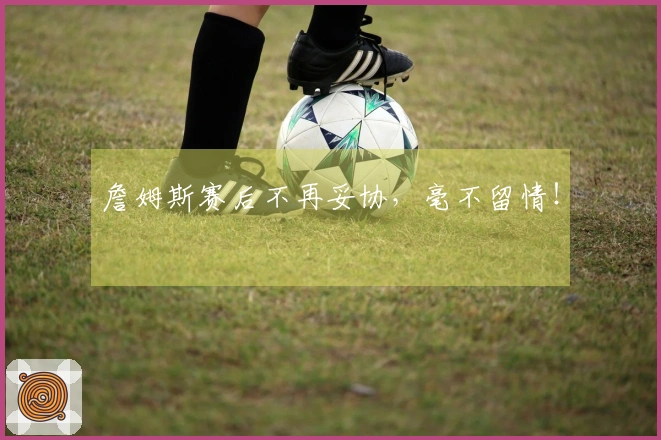 詹姆斯赛后不再妥协，毫不留情！