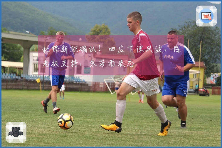 杜锋新职确认！回应下课风波，陈老板支持，朱芳雨表态