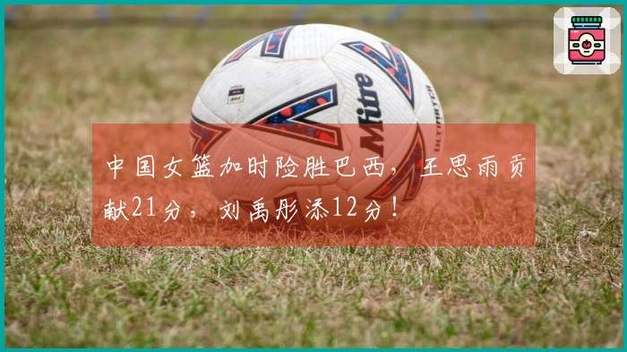 中国女篮加时险胜巴西，王思雨贡献21分，刘禹彤添12分！