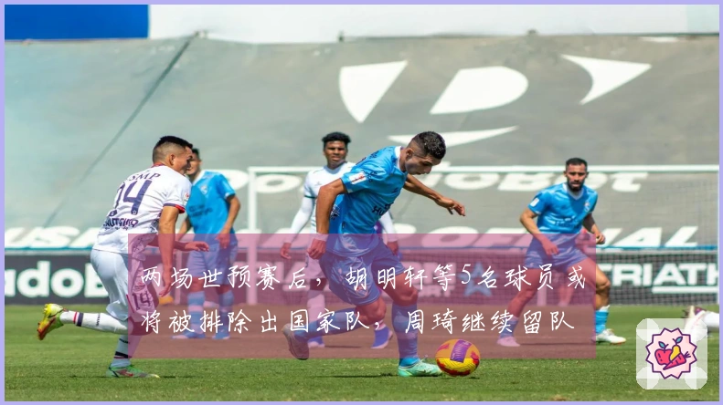 两场世预赛后，胡明轩等5名球员或将被排除出国家队，周琦继续留队观察
