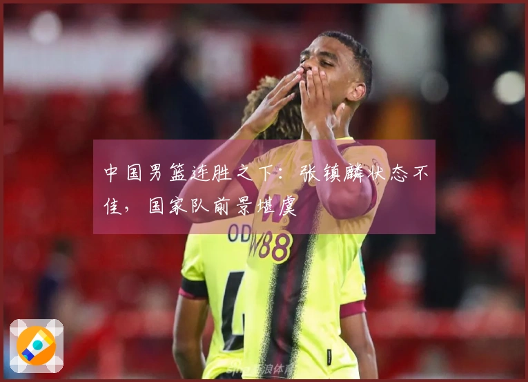 中国男篮连胜之下：张镇麟状态不佳，国家队前景堪虞