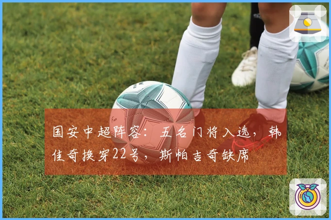 国安中超阵容：五名门将入选，韩佳奇换穿22号，斯帕吉奇缺席