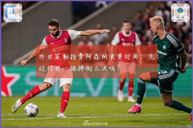 许尔策勒指责阿森纳浪费时间：见过门将一场摔倒三次吗？