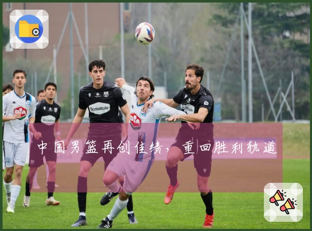 中国男篮再创佳绩，重回胜利轨道