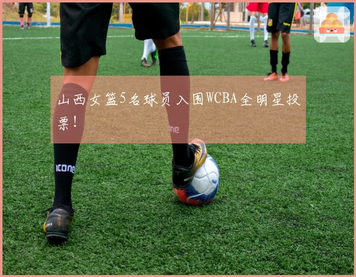 山西女篮5名球员入围WCBA全明星投票！