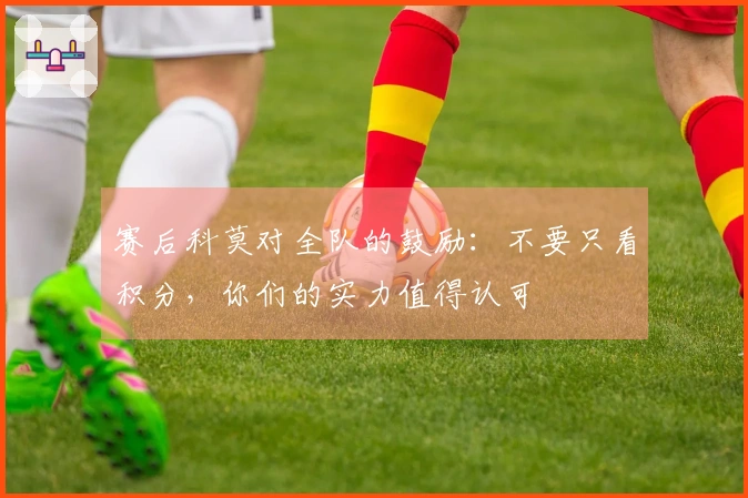 赛后科莫对全队的鼓励：不要只看积分，你们的实力值得认可