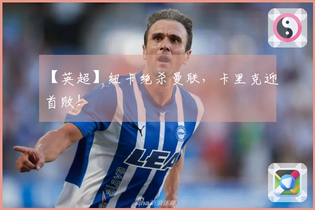 【英超】纽卡绝杀曼联，卡里克迎首败！