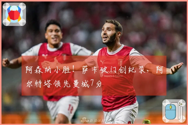 阿森纳小胜！萨卡破门创纪录，阿尔特塔领先曼城7分