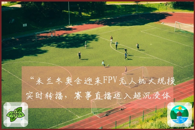 “米兰冬奥会迎来FPV无人机大规模实时转播，赛事直播迈入超沉浸体验新纪元”
