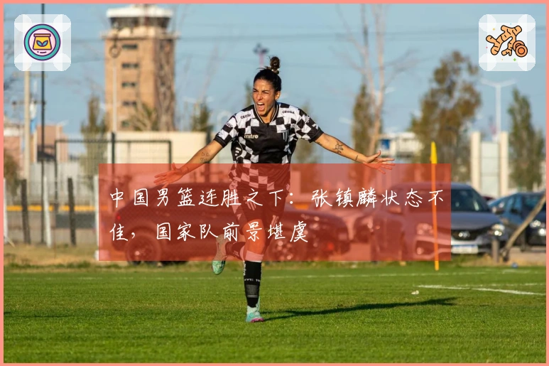 中国男篮连胜之下：张镇麟状态不佳，国家队前景堪虞