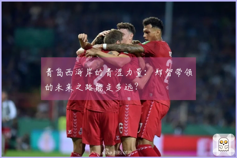 青岛西海岸的青涩力量：郑智带领的未来之路能走多远？