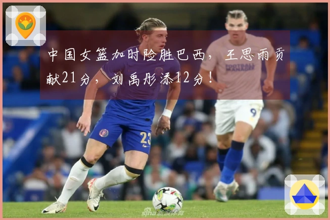中国女篮加时险胜巴西，王思雨贡献21分，刘禹彤添12分！