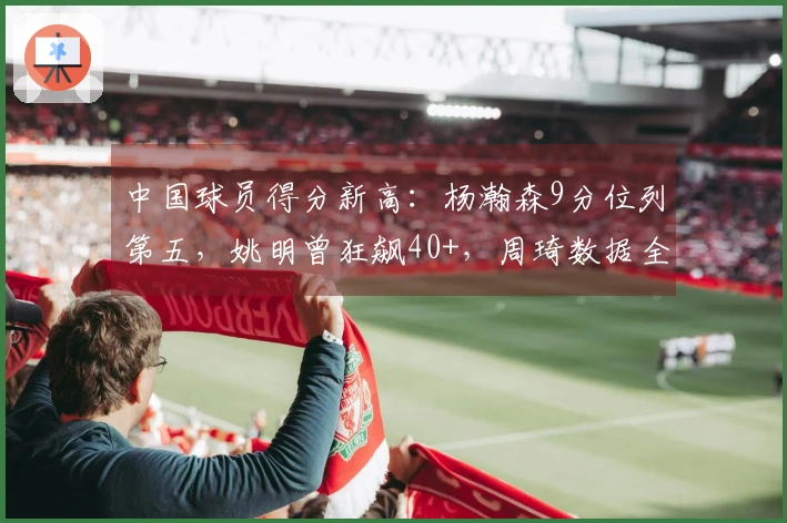 中国球员得分新高：杨瀚森9分位列第五，姚明曾狂飙40+，周琦数据全面