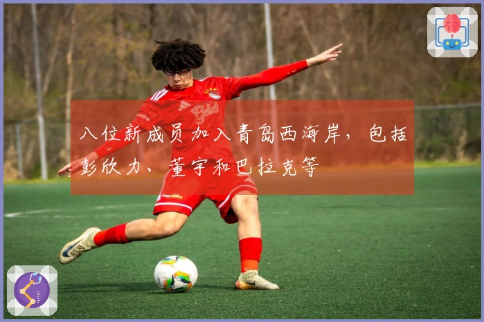 八位新成员加入青岛西海岸，包括彭欣力、董宇和巴拉克等