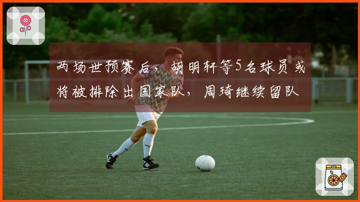 两场世预赛后，胡明轩等5名球员或将被排除出国家队，周琦继续留队观察