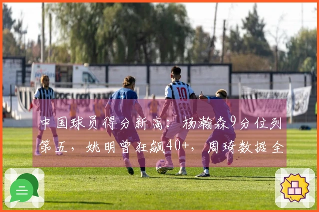中国球员得分新高：杨瀚森9分位列第五，姚明曾狂飙40+，周琦数据全面