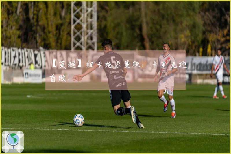 【英超】纽卡绝杀曼联，卡里克迎首败！