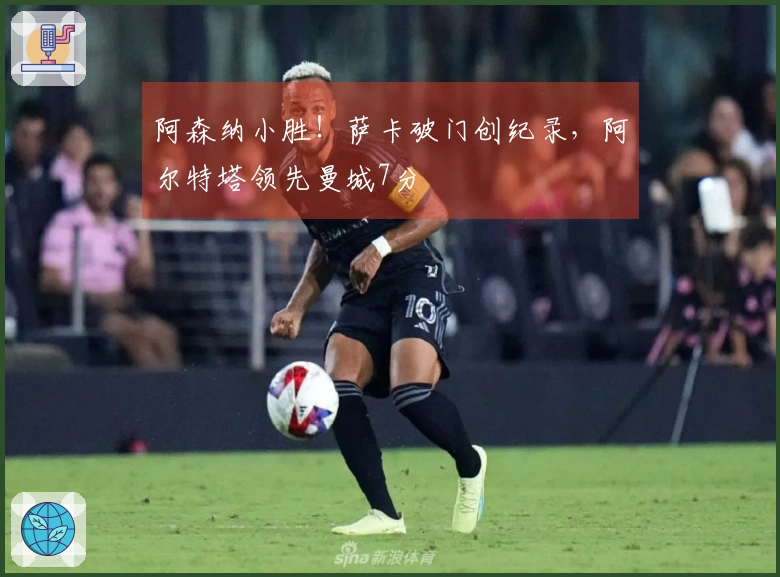 阿森纳小胜！萨卡破门创纪录，阿尔特塔领先曼城7分