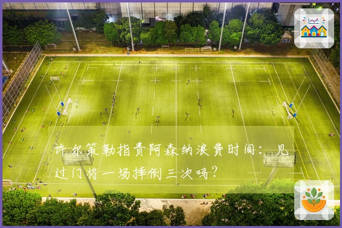 许尔策勒指责阿森纳浪费时间：见过门将一场摔倒三次吗？