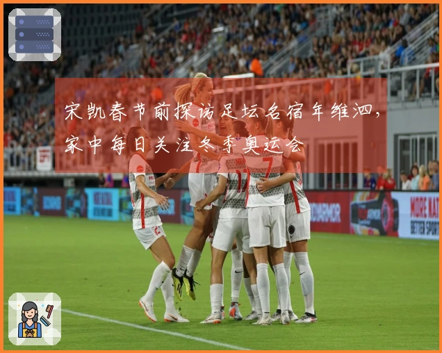 宋凯春节前探访足坛名宿年维泗，家中每日关注冬季奥运会